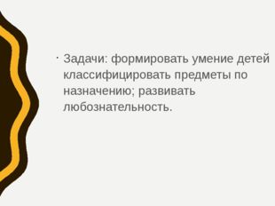 Задачи: формировать умение детей классифицировать предметы по назначению; раз